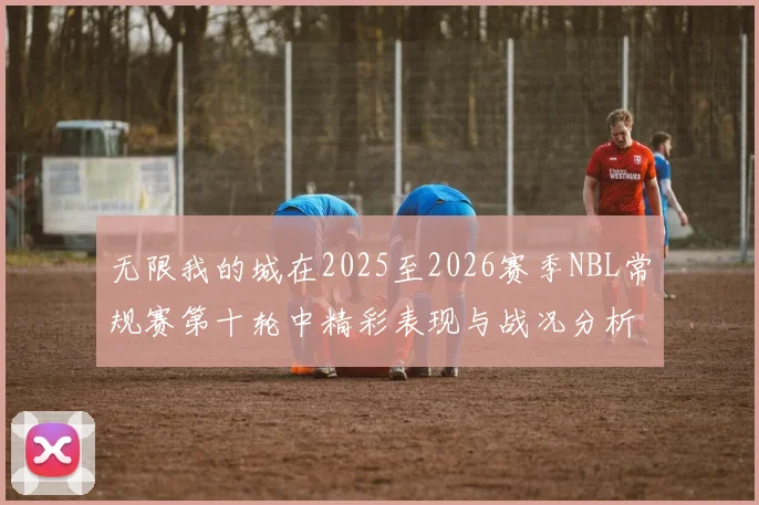 无限我的城在2025至2026赛季NBL常规赛第十轮中精彩表现与战况分析