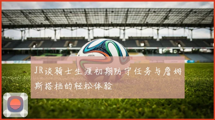 JR谈骑士生涯初期防守任务与詹姆斯搭档的轻松体验