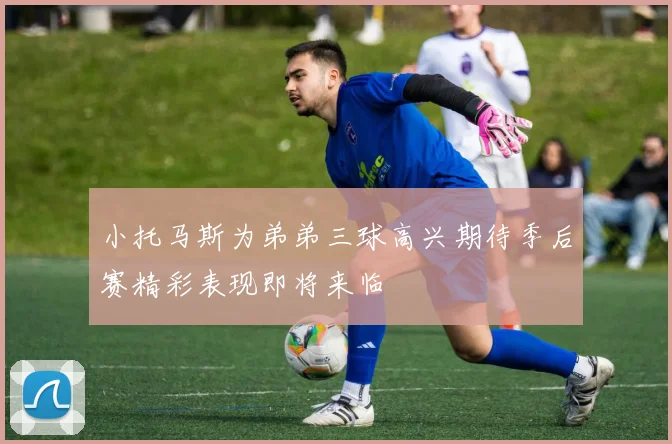 小托马斯为弟弟三球高兴期待季后赛精彩表现即将来临