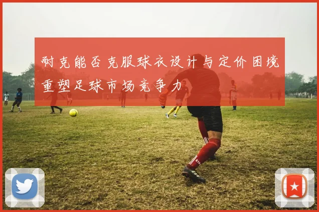 耐克能否克服球衣设计与定价困境重塑足球市场竞争力