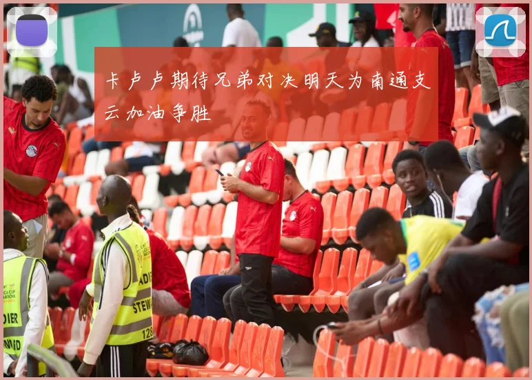 卡卢卢期待兄弟对决明天为南通支云加油争胜