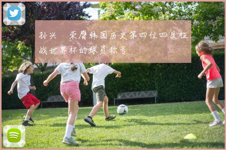 孙兴慜荣膺韩国历史第四位四度征战世界杯的球员称号
