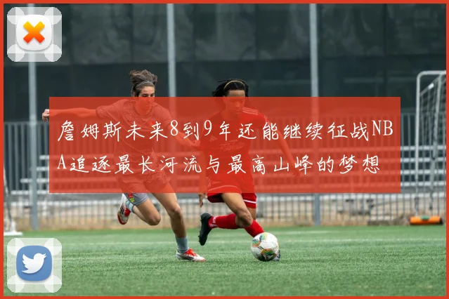 詹姆斯未来8到9年还能继续征战NBA追逐最长河流与最高山峰的梦想