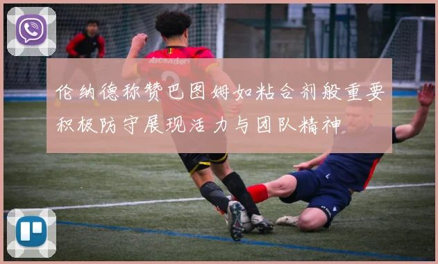伦纳德称赞巴图姆如粘合剂般重要积极防守展现活力与团队精神