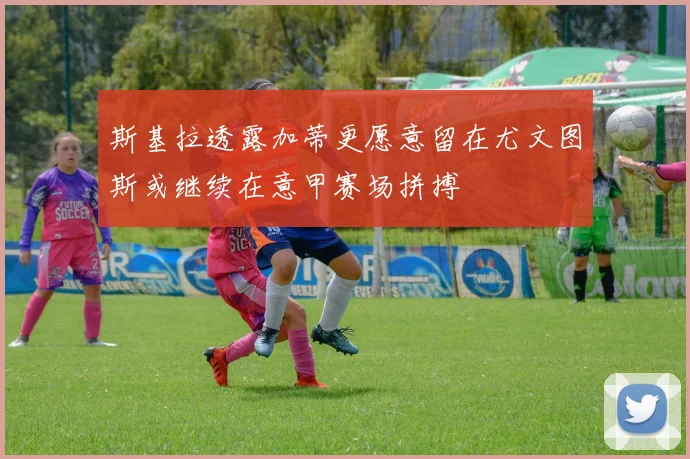 斯基拉透露加蒂更愿意留在尤文图斯或继续在意甲赛场拼搏