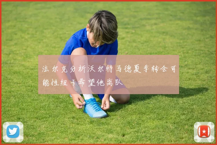 法尔克分析沃尔特马德夏季转会可能性纽卡希望他离队