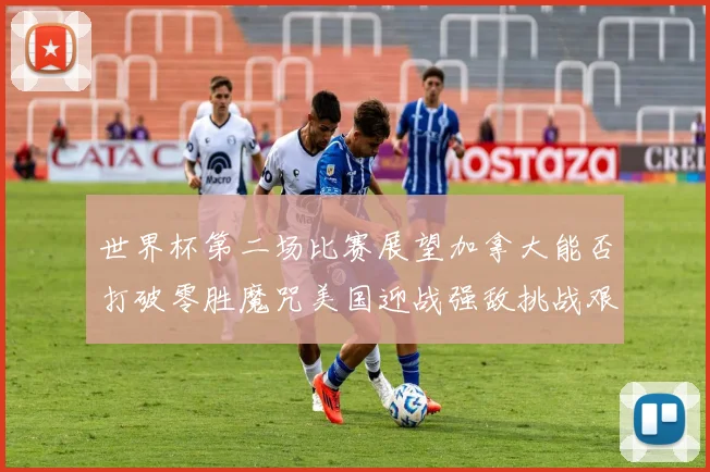 世界杯第二场比赛展望加拿大能否打破零胜魔咒美国迎战强敌挑战艰巨