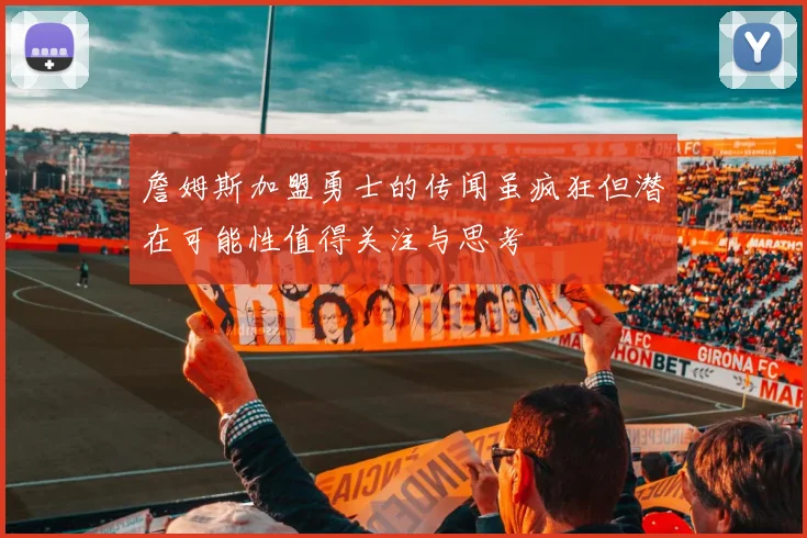 詹姆斯加盟勇士的传闻虽疯狂但潜在可能性值得关注与思考