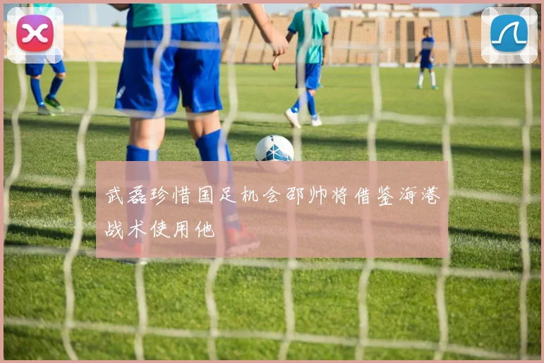 武磊珍惜国足机会邵帅将借鉴海港战术使用他