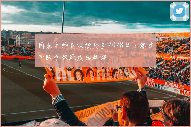 国米主帅齐沃续约至2028年上赛季带队夺双冠成就辉煌