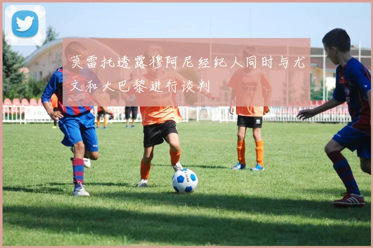 莫雷托透露穆阿尼经纪人同时与尤文和大巴黎进行谈判