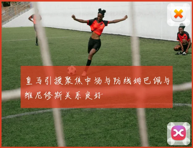 皇马引援聚焦中场与防线姆巴佩与维尼修斯关系良好