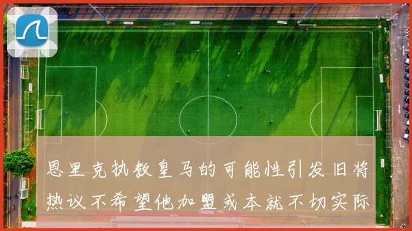 恩里克执教皇马的可能性引发旧将热议不希望他加盟或本就不切实际
