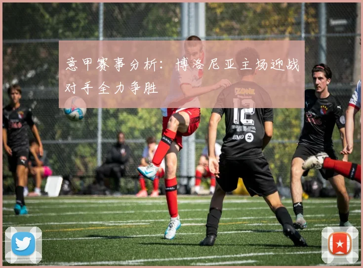 意甲赛事分析：博洛尼亚主场迎战对手全力争胜