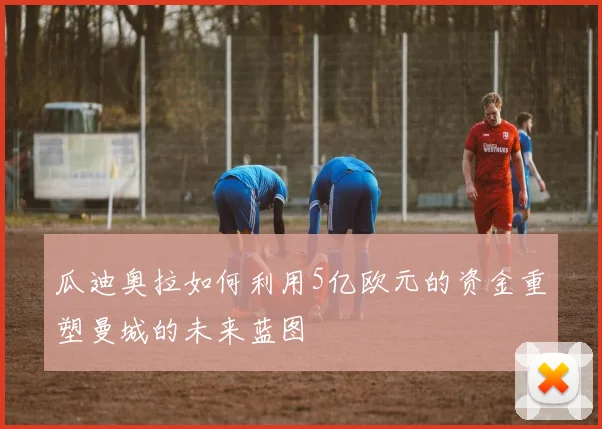 瓜迪奥拉如何利用5亿欧元的资金重塑曼城的未来蓝图