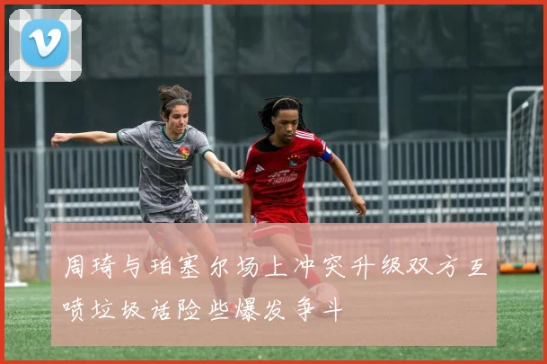 周琦与珀塞尔场上冲突升级双方互喷垃圾话险些爆发争斗