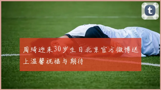 周琦迎来30岁生日北京官方微博送上温馨祝福与期待